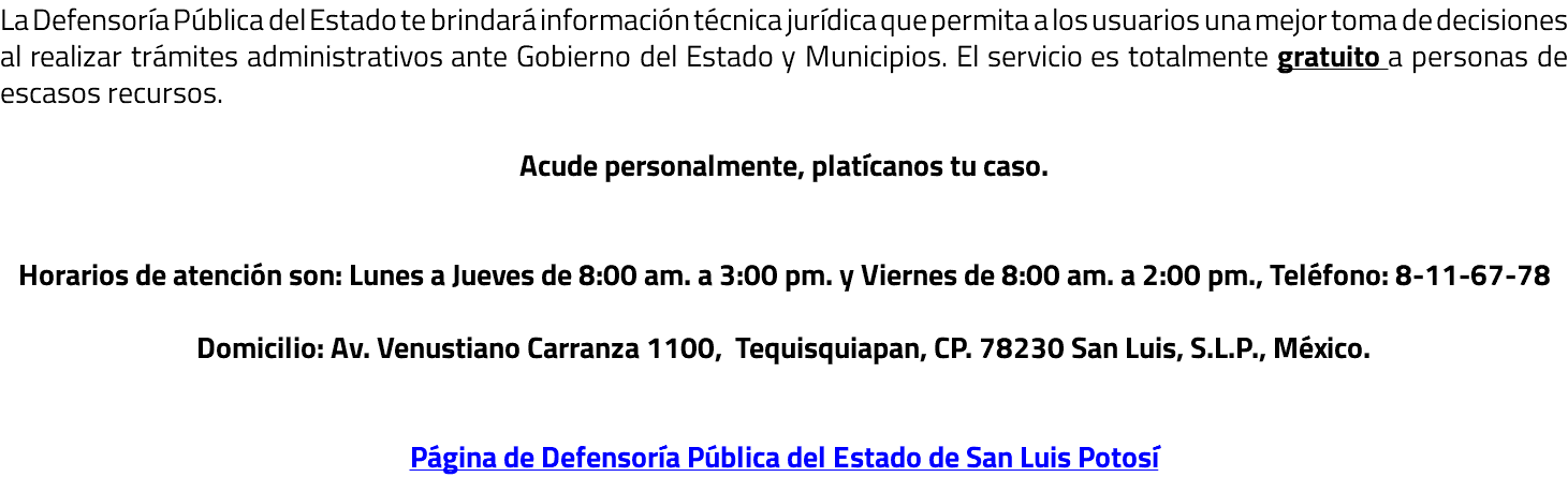 La Defensoría Pública del Estado te brindará información técnica jurídica que permita a los usuarios una mejor toma de decisiones al realizar trámites administrativos ante Gobierno del Estado y Municipios. El servicio es totalmente gratuito a personas de escasos recursos. Acude personalmente, platícanos tu caso. Horarios de atención son: Lunes a Jueves de 8:00 am. a 3:00 pm. y Viernes de 8:00 am. a 2:00 pm., Teléfono: 8-11-67-78 Domicilio: Av. Venustiano Carranza 1100, Tequisquiapan, CP. 78230 San Luis, S.L.P., México. Página de Defensoría Pública del Estado de San Luis Potosí 