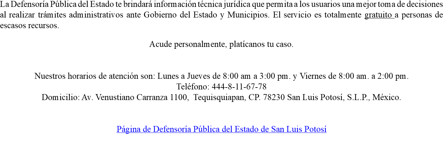 La Defensoría Pública del Estado te brindará información técnica jurídica que permita a los usuarios una mejor toma de decisiones al realizar trámites administrativos ante Gobierno del Estado y Municipios. El servicio es totalmente gratuito a personas de escasos recursos. Acude personalmente, platícanos tu caso. Nuestros horarios de atención son: Lunes a Jueves de 8:00 am a 3:00 pm. y Viernes de 8:00 am. a 2:00 pm. Teléfono: 444-8-11-67-78 Domicilio: Av. Venustiano Carranza 1100, Tequisquiapan, CP. 78230 San Luis Potosí, S.L.P., México. Página de Defensoría Pública del Estado de San Luis Potosí 